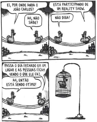 Dois pássaros dialogam. Ei, por onde anda o João Carlos? Ah, não sabe? Está participando de um reality show. Não diga! Passa o dia fechado em um lugar e as pessoas ficam vendo o que ele faz. Ah, então está sendo ótimo! Ao final, no último quadrinho, há a imagem de um pássaro sozinho, preso na gaiola.